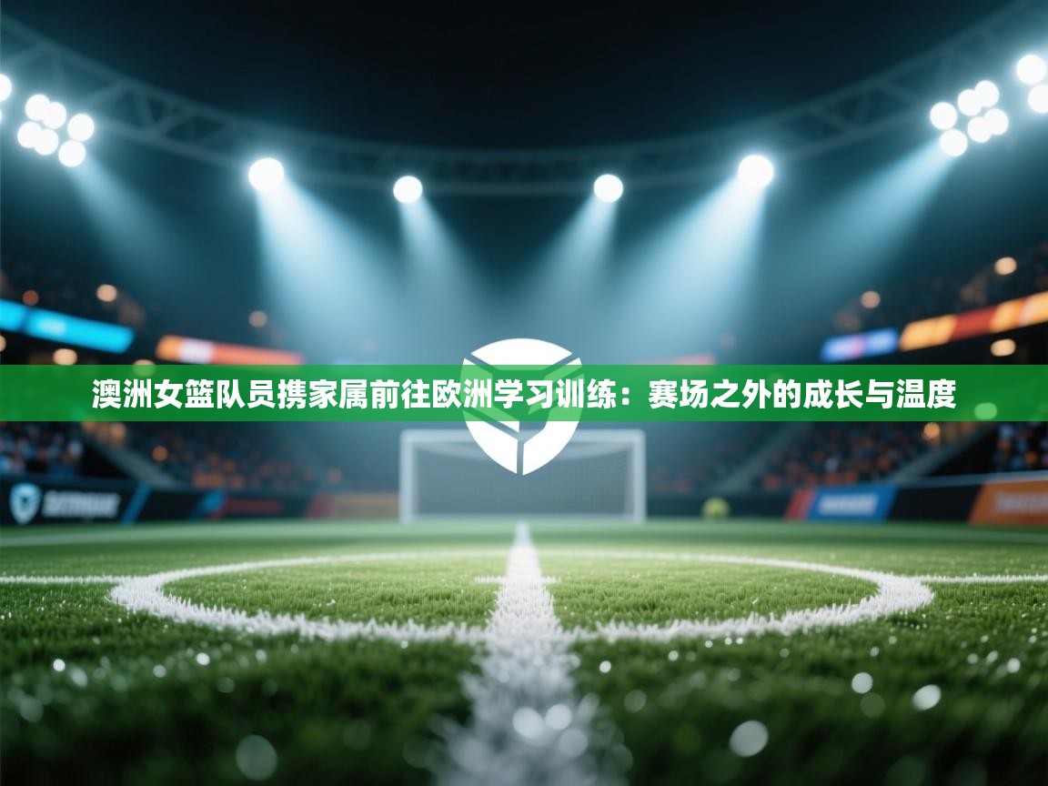澳洲女篮队员携家属前往欧洲学习训练：赛场之外的成长与温度