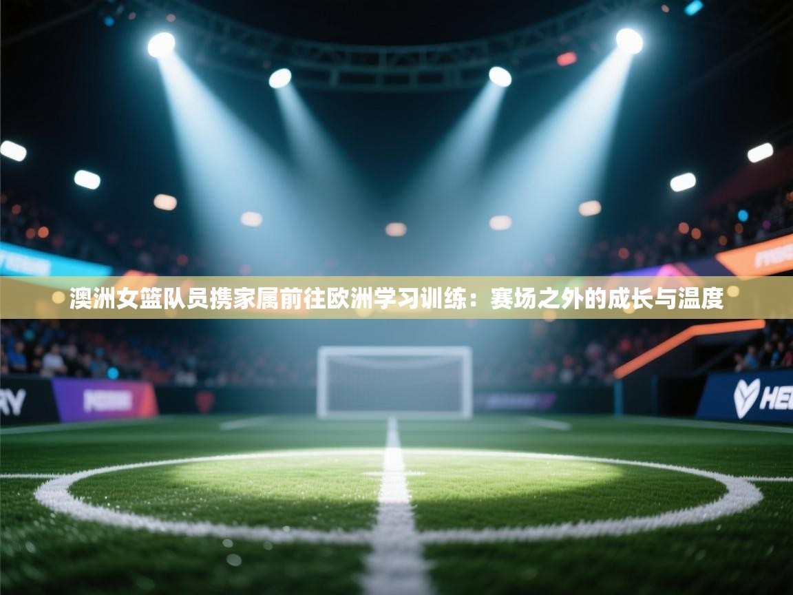 澳洲女篮队员携家属前往欧洲学习训练：赛场之外的成长与温度  第2张